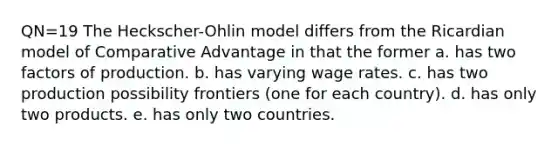 QN=19 The Heckscher-Ohlin model differs from the Ricardian model of Comparative Advantage in that the former a. has two factors of production. b. has varying wage rates. c. has two production possibility frontiers (one for each country). d. has only two products. e. has only two countries.