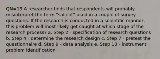 QN=19 A researcher finds that respondents will probably misinterpret the term "salient" used in a couple of survey questions. If the research is conducted in a scientific manner, this problem will most likely get caught at which stage of the research process? a. Step 2 - specification of research questions b. Step 4 - determine the research design c. Step 7 - pretest the questionnaire d. Step 9 - data analysis e. Step 10 - instrument problem identification