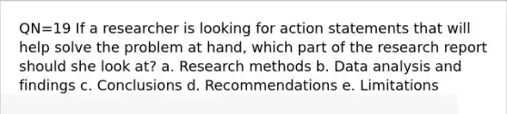 QN=19 If a researcher is looking for action statements that will help solve the problem at hand, which part of the research report should she look at? a. Research methods b. Data analysis and findings c. Conclusions d. Recommendations e. Limitations