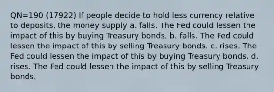 QN=190 (17922) If people decide to hold less currency relative to deposits, the money supply a. falls. The Fed could lessen the impact of this by buying Treasury bonds. b. falls. The Fed could lessen the impact of this by selling Treasury bonds. c. rises. The Fed could lessen the impact of this by buying Treasury bonds. d. rises. The Fed could lessen the impact of this by selling Treasury bonds.