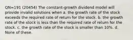 QN=191 (20454) The constant-growth dividend model will provide invalid solutions when a. the growth rate of the stock exceeds the required rate of return for the stock. b. the growth rate of the stock is less than the required rate of return for the stock. c. the growth rate of the stock is smaller than 10%. d. None of these.