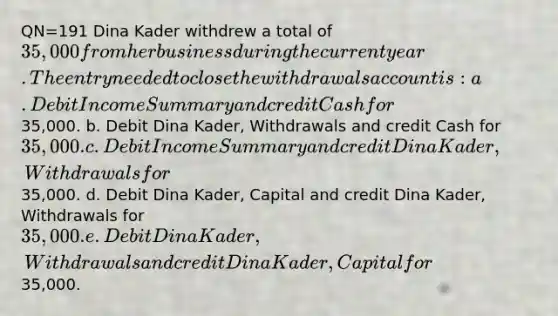 QN=191 Dina Kader withdrew a total of 35,000 from her business during the current year. The entry needed to close the withdrawals account is: a. Debit Income Summary and credit Cash for35,000. b. Debit Dina Kader, Withdrawals and credit Cash for 35,000. c. Debit Income Summary and credit Dina Kader, Withdrawals for35,000. d. Debit Dina Kader, Capital and credit Dina Kader, Withdrawals for 35,000. e. Debit Dina Kader, Withdrawals and credit Dina Kader, Capital for35,000.