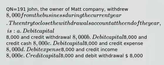 QN=191 John, the owner of Matt company, withdrew 8,000 from the business during the current year. The entry to close the withdrawals account at the end of the year, is: a. Debit capital8,000 and credit withdrawal 8,000 b. Debit capital8,000 and credit cash 8,000 c. Debit capital8,000 and credit expense 8,000 d. Debit expense8,000 and credit income 8,000 e. Credit capital8,000 and debit withdrawal  8,000