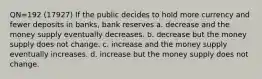 QN=192 (17927) If the public decides to hold more currency and fewer deposits in banks, bank reserves a. decrease and the money supply eventually decreases. b. decrease but the money supply does not change. c. increase and the money supply eventually increases. d. increase but the money supply does not change.