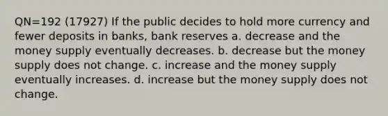 QN=192 (17927) If the public decides to hold more currency and fewer deposits in banks, bank reserves a. decrease and the money supply eventually decreases. b. decrease but the money supply does not change. c. increase and the money supply eventually increases. d. increase but the money supply does not change.