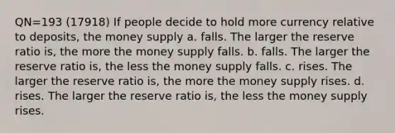 QN=193 (17918) If people decide to hold more currency relative to deposits, the money supply a. falls. The larger the reserve ratio is, the more the money supply falls. b. falls. The larger the reserve ratio is, the less the money supply falls. c. rises. The larger the reserve ratio is, the more the money supply rises. d. rises. The larger the reserve ratio is, the less the money supply rises.