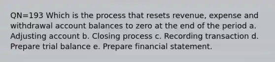 QN=193 Which is the process that resets revenue, expense and withdrawal account balances to zero at the end of the period a. Adjusting account b. Closing process c. Recording transaction d. Prepare trial balance e. Prepare financial statement.