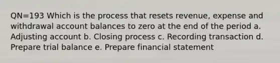 QN=193 Which is the process that resets revenue, expense and withdrawal account balances to zero at the end of the period a. Adjusting account b. Closing process c. Recording transaction d. Prepare trial balance e. Prepare financial statement