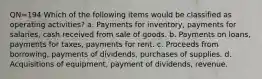 QN=194 Which of the following items would be classified as operating activities? a. Payments for inventory, payments for salaries, cash received from sale of goods. b. Payments on loans, payments for taxes, payments for rent. c. Proceeds from borrowing, payments of dividends, purchases of supplies. d. Acquisitions of equipment, payment of dividends, revenue.