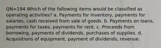 QN=194 Which of the following items would be classified as operating activities? a. Payments for inventory, payments for salaries, cash received from sale of goods. b. Payments on loans, payments for taxes, payments for rent. c. Proceeds from borrowing, payments of dividends, purchases of supplies. d. Acquisitions of equipment, payment of dividends, revenue.