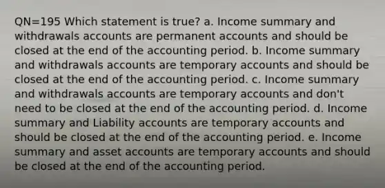 QN=195 Which statement is true? a. Income summary and withdrawals accounts are permanent accounts and should be closed at the end of the accounting period. b. Income summary and withdrawals accounts are temporary accounts and should be closed at the end of the accounting period. c. Income summary and withdrawals accounts are temporary accounts and don't need to be closed at the end of the accounting period. d. Income summary and Liability accounts are temporary accounts and should be closed at the end of the accounting period. e. Income summary and asset accounts are temporary accounts and should be closed at the end of the accounting period.