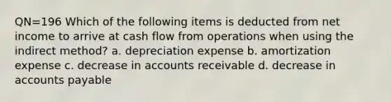 QN=196 Which of the following items is deducted from net income to arrive at cash flow from operations when using the indirect method? a. depreciation expense b. amortization expense c. decrease in accounts receivable d. decrease in accounts payable