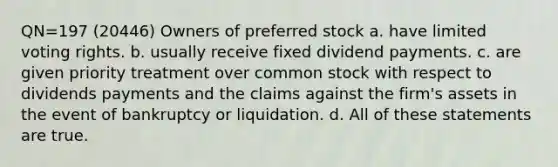 QN=197 (20446) Owners of preferred stock a. have limited voting rights. b. usually receive fixed dividend payments. c. are given priority treatment over common stock with respect to dividends payments and the claims against the firm's assets in the event of bankruptcy or liquidation. d. All of these statements are true.