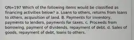 QN=197 Which of the following items would be classified as financing activities below? a. Loans to others, returns from loans to others, acquisition of land. B. Payments for inventory, payments to lenders, payments for taxes. c. Proceeds from borrowing, payment of dividends, repayment of debt. d. Sales of goods, repayment of debt, loans to others.