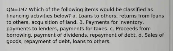 QN=197 Which of the following items would be classified as financing activities below? a. Loans to others, returns from loans to others, acquisition of land. B. Payments for inventory, payments to lenders, payments for taxes. c. Proceeds from borrowing, payment of dividends, repayment of debt. d. Sales of goods, repayment of debt, loans to others.