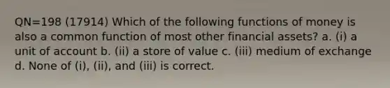 QN=198 (17914) Which of the following functions of money is also a common function of most other financial assets? a. (i) a unit of account b. (ii) a store of value c. (iii) medium of exchange d. None of (i), (ii), and (iii) is correct.