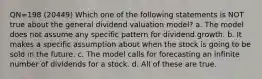 QN=198 (20449) Which one of the following statements is NOT true about the general dividend valuation model? a. The model does not assume any specific pattern for dividend growth. b. It makes a specific assumption about when the stock is going to be sold in the future. c. The model calls for forecasting an infinite number of dividends for a stock. d. All of these are true.