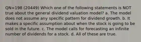 QN=198 (20449) Which one of the following statements is NOT true about the general dividend valuation model? a. The model does not assume any specific pattern for dividend growth. b. It makes a specific assumption about when the stock is going to be sold in the future. c. The model calls for forecasting an infinite number of dividends for a stock. d. All of these are true.