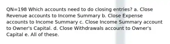 QN=198 Which accounts need to do closing entries? a. Close Revenue accounts to Income Summary b. Close Expense accounts to Income Summary c. Close Income Summary account to Owner's Capital. d. Close Withdrawals account to Owner's Capital e. All of these.