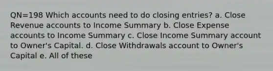 QN=198 Which accounts need to do closing entries? a. Close Revenue accounts to Income Summary b. Close Expense accounts to Income Summary c. Close Income Summary account to Owner's Capital. d. Close Withdrawals account to Owner's Capital e. All of these