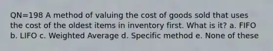 QN=198 A method of valuing the cost of goods sold that uses the cost of the oldest items in inventory first. What is it? a. FIFO b. LIFO c. Weighted Average d. Specific method e. None of these