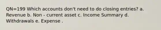 QN=199 Which accounts don't need to do closing entries? a. Revenue b. Non - current asset c. Income Summary d. Withdrawals e. Expense .