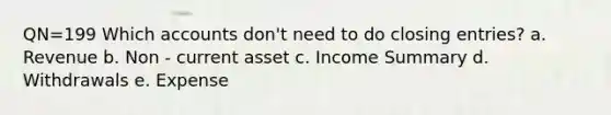 QN=199 Which accounts don't need to do closing entries? a. Revenue b. Non - current asset c. Income Summary d. Withdrawals e. Expense