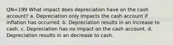 QN=199 What impact does depreciation have on the cash account? a. Depreciation only impacts the cash account if inflation has occurred. b. Depreciation results in an increase to cash. c. Depreciation has no impact on the cash account. d. Depreciation results in an decrease to cash.