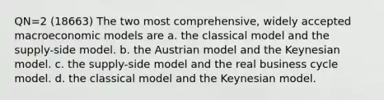 QN=2 (18663) The two most comprehensive, widely accepted macroeconomic models are a. the classical model and the supply-side model. b. the Austrian model and the Keynesian model. c. the supply-side model and the real business cycle model. d. the classical model and the Keynesian model.