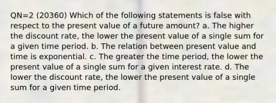 QN=2 (20360) Which of the following statements is false with respect to the present value of a future amount? a. The higher the discount rate, the lower the present value of a single sum for a given time period. b. The relation between present value and time is exponential. c. The greater the time period, the lower the present value of a single sum for a given interest rate. d. The lower the discount rate, the lower the present value of a single sum for a given time period.