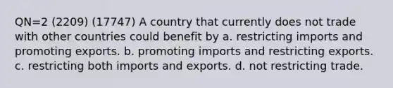 QN=2 (2209) (17747) A country that currently does not trade with other countries could benefit by a. restricting imports and promoting exports. b. promoting imports and restricting exports. c. restricting both imports and exports. d. not restricting trade.