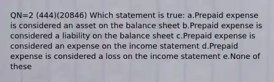 QN=2 (444)(20846) Which statement is true: a.Prepaid expense is considered an asset on the balance sheet b.Prepaid expense is considered a liability on the balance sheet c.Prepaid expense is considered an expense on the income statement d.Prepaid expense is considered a loss on the income statement e.None of these