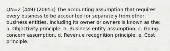 QN=2 (449) (20853) The accounting assumption that requires every business to be accounted for separately from other business entities, including its owner or owners is known as the: a. Objectivity principle. b. Business entity assumption. c. Going-concern assumption. d. Revenue recognition principle. e. Cost principle.