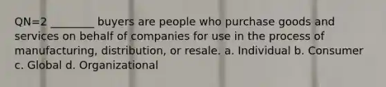 QN=2 ________ buyers are people who purchase goods and services on behalf of companies for use in the process of manufacturing, distribution, or resale. a. Individual b. Consumer c. Global d. Organizational