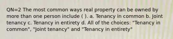 QN=2 The most common ways real property can be owned by more than one person include ( ). a. Tenancy in common b. Joint tenancy c. Tenancy in entirety d. All of the choices: "Tenancy in common", "Joint tenancy" and "Tenancy in entirety"