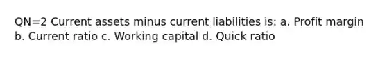 QN=2 Current assets minus current liabilities is: a. Profit margin b. Current ratio c. Working capital d. Quick ratio