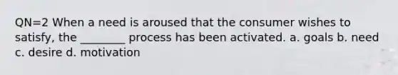 QN=2 When a need is aroused that the consumer wishes to satisfy, the ________ process has been activated. a. goals b. need c. desire d. motivation