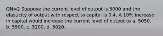 QN=2 Suppose the current level of output is 5000 and the elasticity of output with respect to capital is 0.4. A 10% increase in capital would increase the current level of output to a. 5050. b. 5500. c. 5200. d. 5020.