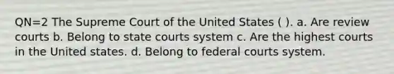 QN=2 The Supreme Court of the United States ( ). a. Are review courts b. Belong to <a href='https://www.questionai.com/knowledge/k0UTVXnPxH-state-courts' class='anchor-knowledge'>state courts</a> system c. Are the highest courts in the United states. d. Belong to <a href='https://www.questionai.com/knowledge/kzzdxYQ4u6-federal-courts' class='anchor-knowledge'>federal courts</a> system.