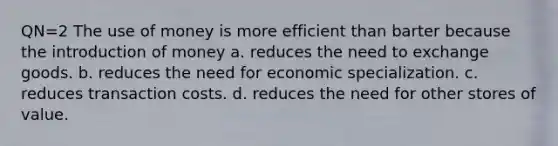 QN=2 The use of money is more efficient than barter because the introduction of money a. reduces the need to exchange goods. b. reduces the need for economic specialization. c. reduces transaction costs. d. reduces the need for other stores of value.