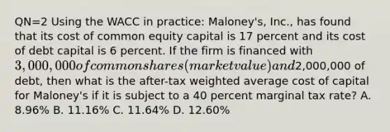 QN=2 Using the WACC in practice: Maloney's, Inc., has found that its cost of common equity capital is 17 percent and its cost of debt capital is 6 percent. If the firm is financed with 3,000,000 of common shares (market value) and2,000,000 of debt, then what is the after-tax weighted average cost of capital for Maloney's if it is subject to a 40 percent marginal tax rate? A. 8.96% B. 11.16% C. 11.64% D. 12.60%