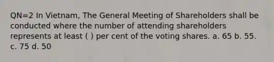 QN=2 In Vietnam, The General Meeting of Shareholders shall be conducted where the number of attending shareholders represents at least ( ) per cent of the voting shares. a. 65 b. 55. c. 75 d. 50