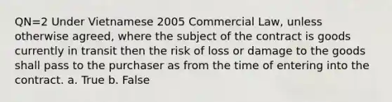 QN=2 Under Vietnamese 2005 Commercial Law, unless otherwise agreed, where the subject of the contract is goods currently in transit then the risk of loss or damage to the goods shall pass to the purchaser as from the time of entering into the contract. a. True b. False