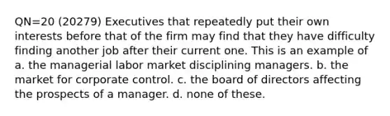 QN=20 (20279) Executives that repeatedly put their own interests before that of the firm may find that they have difficulty finding another job after their current one. This is an example of a. the managerial labor market disciplining managers. b. the market for corporate control. c. the board of directors affecting the prospects of a manager. d. none of these.