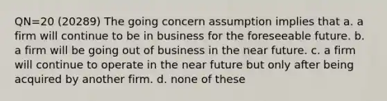 QN=20 (20289) The going concern assumption implies that a. a firm will continue to be in business for the foreseeable future. b. a firm will be going out of business in the near future. c. a firm will continue to operate in the near future but only after being acquired by another firm. d. none of these