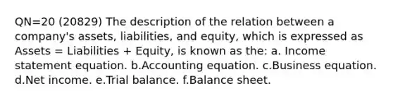 QN=20 (20829) The description of the relation between a company's assets, liabilities, and equity, which is expressed as Assets = Liabilities + Equity, is known as the: a. Income statement equation. b.Accounting equation. c.Business equation. d.Net income. e.Trial balance. f.Balance sheet.