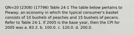 QN=20 (2308) (17796) Table 24-1 The table below pertains to Pieway, an economy in which the typical consumer's basket consists of 10 bushels of peaches and 15 bushels of pecans. Refer to Table 24-1. If 2005 is the base year, then the CPI for 2005 was a. 83.3. b. 100.0. c. 120.0. d. 200.0.