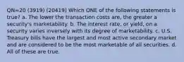 QN=20 (3919) (20419) Which ONE of the following statements is true? a. The lower the transaction costs are, the greater a security's marketability. b. The interest rate, or yield, on a security varies inversely with its degree of marketability. c. U.S. Treasury bills have the largest and most active secondary market and are considered to be the most marketable of all securities. d. All of these are true.