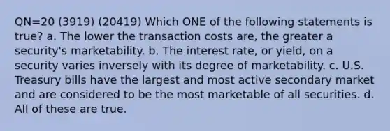 QN=20 (3919) (20419) Which ONE of the following statements is true? a. The lower the transaction costs are, the greater a security's marketability. b. The interest rate, or yield, on a security varies inversely with its degree of marketability. c. U.S. Treasury bills have the largest and most active secondary market and are considered to be the most marketable of all securities. d. All of these are true.