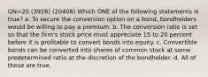 QN=20 (3926) (20406) Which ONE of the following statements is true? a. To secure the conversion option on a bond, bondholders would be willing to pay a premium. b. The conversion ratio is set so that the firm's stock price must appreciate 15 to 20 percent before it is profitable to convert bonds into equity. c. Convertible bonds can be converted into shares of common stock at some predetermined ratio at the discretion of the bondholder. d. All of these are true.